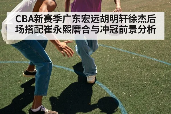CBA新赛季广东宏远胡明轩徐杰后场搭配崔永熙磨合与冲冠前景分析（kaiyun）